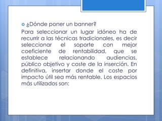  ¿Dónde    poner un banner?
Para seleccionar un lugar idóneo ha de
recurrir a las técnicas tradicionales, es decir
seleccionar       el   soporte   con     mejor
coeficiente de rentabilidad, que se
establece        relacionando     audiencias,
público objetivo y coste de la inserción. En
definitiva, insertar donde el coste por
impacto útil sea más rentable. Los espacios
más utilizados son:
 