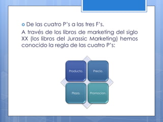  De  las cuatro P’s a las tres F’s.
A través de los libros de marketing del siglo
XX (los libros del Jurassic Marketing) hemos
conocido la regla de las cuatro P’s:



                  Producto.     Precio.




                   Plaza.     Promocion.
 