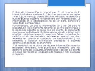 El flujo de información es importante. En el mundo de la
interactividad u el multimedia, aburrir al personal es un delito.
Sin el flujo, el mensaje pierde eficacia, no capta la atención y
nuestro público objetivo no conectará con nuestras ideas. La
información en el ciberespacio ha de ser clara, concreta y
sobre todo comprensible.
Funcionalidad, ya que la información va a ser útil para el
receptor. En todo momento tenemos el control del mensaje y
lo podemos adaptar a cada tipo de cliente. Es importante
que lo que traslademos al ciberesapcio sea de utilidad para
el público objetivo de nuestra empresa. Existen tantas fuentes
de información de alto índice de interés en Internet que, si no
tenemos en cuenta el concepto de funcionalidad y nos
limitamos a colocar información desfasada o aburrida
estamos condenados al anonimato.
Y el feedback es la clave del asunto. Información sobre los
resultados inmediata. Una publicidad interactiva que nos
permitirá conocer los gustos, preferencias y deseos del cliente
e incluso provocará el feedback o la reacción más buscada:
a compra.
 
