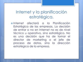 Internet y la planificación
          estratégica.
 Internet afectará a la Planificación
 Estratégica de las empresas. La decisión
 de entrar o no en Internet no es de nivel
 técnico u operativo, sino estratégico. No
 es una decisión que ha de tomar el
 director de marketing o el jefe de
 proceso de datos, sino la dirección
 estratégica de la empresa.
 