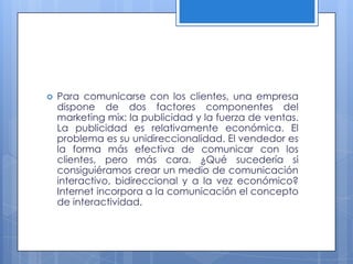    Para comunicarse con los clientes, una empresa
    dispone de dos factores componentes del
    marketing mix: la publicidad y la fuerza de ventas.
    La publicidad es relativamente económica. El
    problema es su unidireccionalidad. El vendedor es
    la forma más efectiva de comunicar con los
    clientes, pero más cara. ¿Qué sucedería si
    consiguiéramos crear un medio de comunicación
    interactivo, bidireccional y a la vez económico?
    Internet incorpora a la comunicación el concepto
    de interactividad.
 