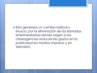  Estogenerara un cambio radical y
 brusco, por la eliminación de los llamados
 «Intermediarios» dando origen a las
 ciberagencias reduciendo gastos en la
 publicidad en medios impresos y en
 televisión.
 