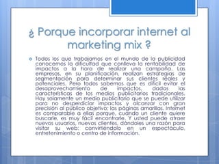 ¿ Porque incorporar internet al
       marketing mix ?
   Todos los que trabajamos en el mundo de la publicidad
    conocemos la dificultad que conlleva la rentabilidad de
    impactos a la hora de realizar una campaña. Las
    empresas, en su planificación, realizan estrategias de
    segmentación para determinar sus clientes reales y
    potenciales. Pero todos sabemos que es difícil evitar el
    desaprovechamiento         de     impactos,   dadas         las
    características de los medios publicitarios tradicionales.
    Hay solamente un medio publicitario que se puede utilizar
    para no desperdiciar impactos y alcanzar con gran
    precisión al público objetivo; las páginas amarillas. Internet
    es comparable a ellas porque, cuando un cliente quiere
    buscarle, es muy fácil encontrarle. Y usted puede atraer
    nuevos usuarios, nuevos clientes, dándoles una razón para
    visitar su web: convirtiéndolo en un espectáculo,
    entretenimiento o centro de información.
 