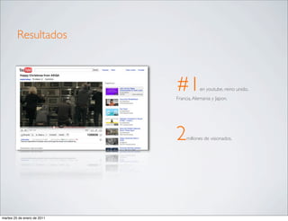 Resultados



                             #1          en youtube, reino unido,
                             Francia, Alemania y Japon.




                             2    millones de visionados.




martes 25 de enero de 2011
 