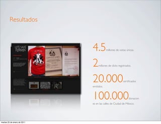Resultados



                             4.5         millones de visitas únicas.




                             2    millones de clicks registrados.




                             20.000
                             emitidos.
                                                         certiﬁcados




                             100.000                           donacion
                             es en las calles de Ciudad de México.




martes 25 de enero de 2011
 