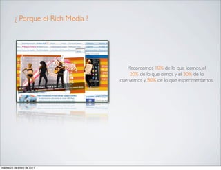 ¿ Porque el Rich Media ?




                                        Recordamos 10% de lo que leemos, el
                                         20% de lo que oimos y el 30% de lo
                                     que vemos y 80% de lo que experimentamos.




martes 25 de enero de 2011
 
