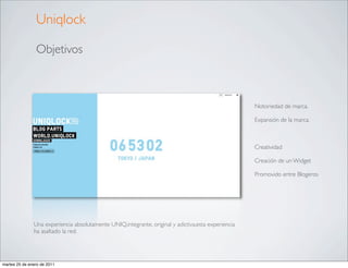 Uniqlock

                Objetivos



                                                                                                     Notoriedad de marca.

                                                                                                     Expansión de la marca.



                                                                                                     Creatividad

                                                                                                     Creación de un Widget

                                                                                                     Promovido entre Blogeros




               Una experiencia absolutamente UNIQ,integrante, original y adictiva,esta experiencia
               ha asaltado la red.




martes 25 de enero de 2011
 