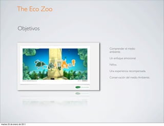 The Eco Zoo

                 Objetivos


                              Comprender el medio
                              ambiente.

                              Un enfoque emocional.

                              Niños.

                              Una experiencia recompensada.

                              Conservación del medio Ambiente.




martes 25 de enero de 2011
 