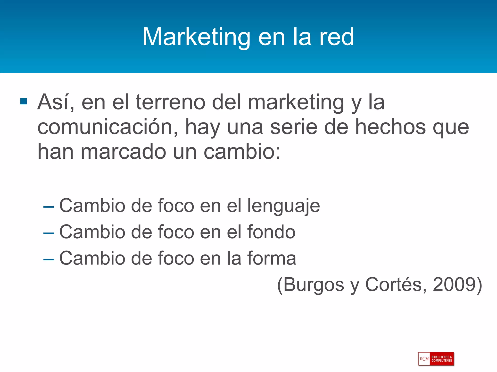 Marketing en la red Así, en el terreno del marketing y la comunicación, hay una serie de hechos que han marcado un cambio: Cambio de foco en el lenguaje Cambio de foco en el fondo Cambio de foco en la forma (Burgos y Cortés, 2009) 