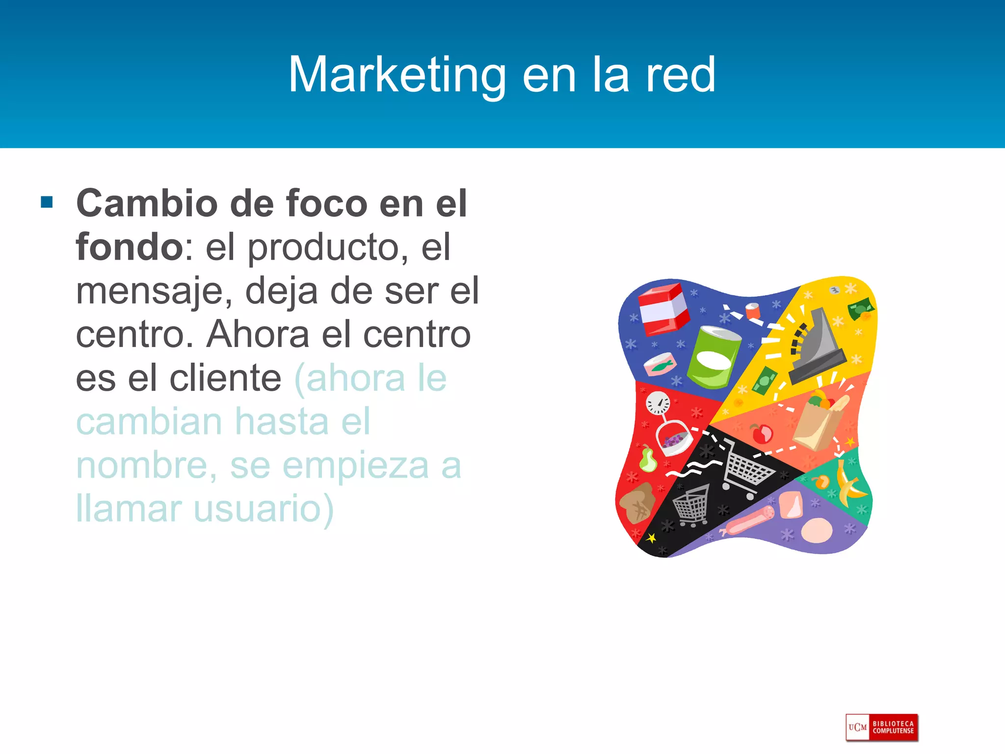 Marketing en la red Cambio de foco en el fondo : el producto, el mensaje, deja de ser el centro. Ahora el centro es el cliente  (ahora le cambian hasta el nombre, se empieza a llamar usuario) 