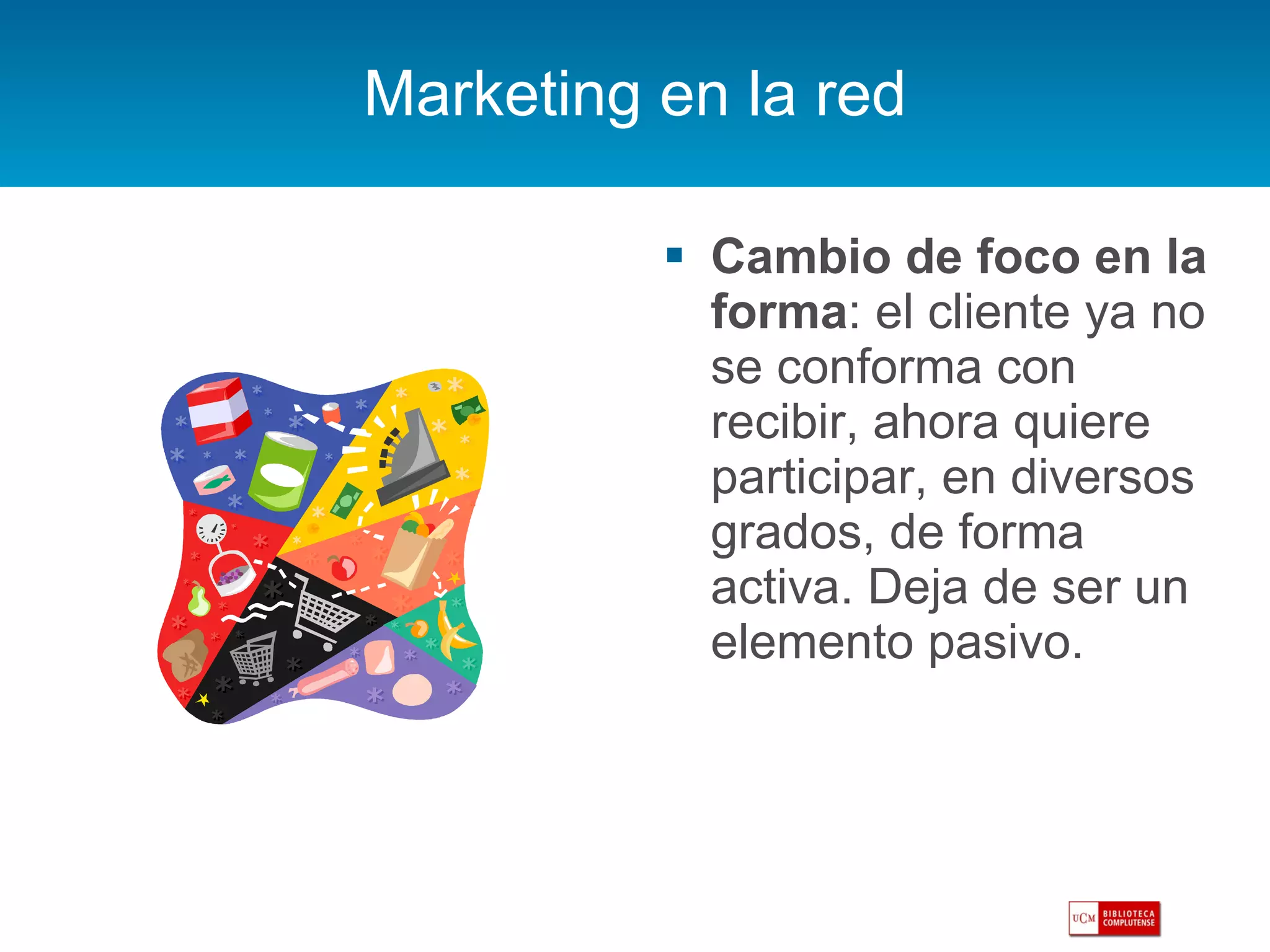 Marketing en la red Cambio de foco en la forma : el cliente ya no se conforma con recibir, ahora quiere participar, en diversos grados, de forma activa. Deja de ser un elemento pasivo. 