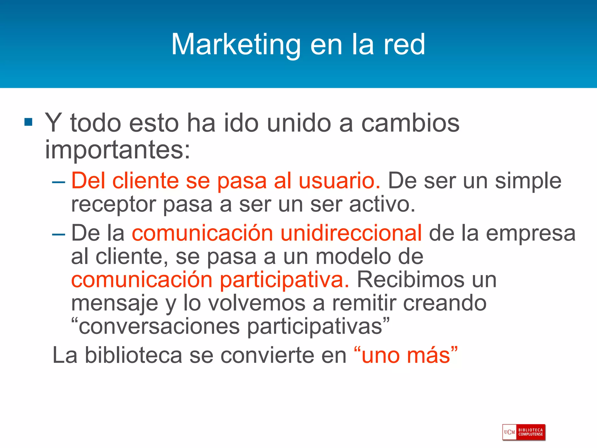 Marketing en la red Y todo esto ha ido unido a cambios importantes: Del cliente se pasa al usuario.  De ser un simple receptor pasa a ser un ser activo. De la  comunicación unidireccional  de la empresa al cliente, se pasa a un modelo de  comunicación participativa.  Recibimos un mensaje y lo volvemos a remitir creando “conversaciones participativas” La biblioteca se convierte en  “uno más” 