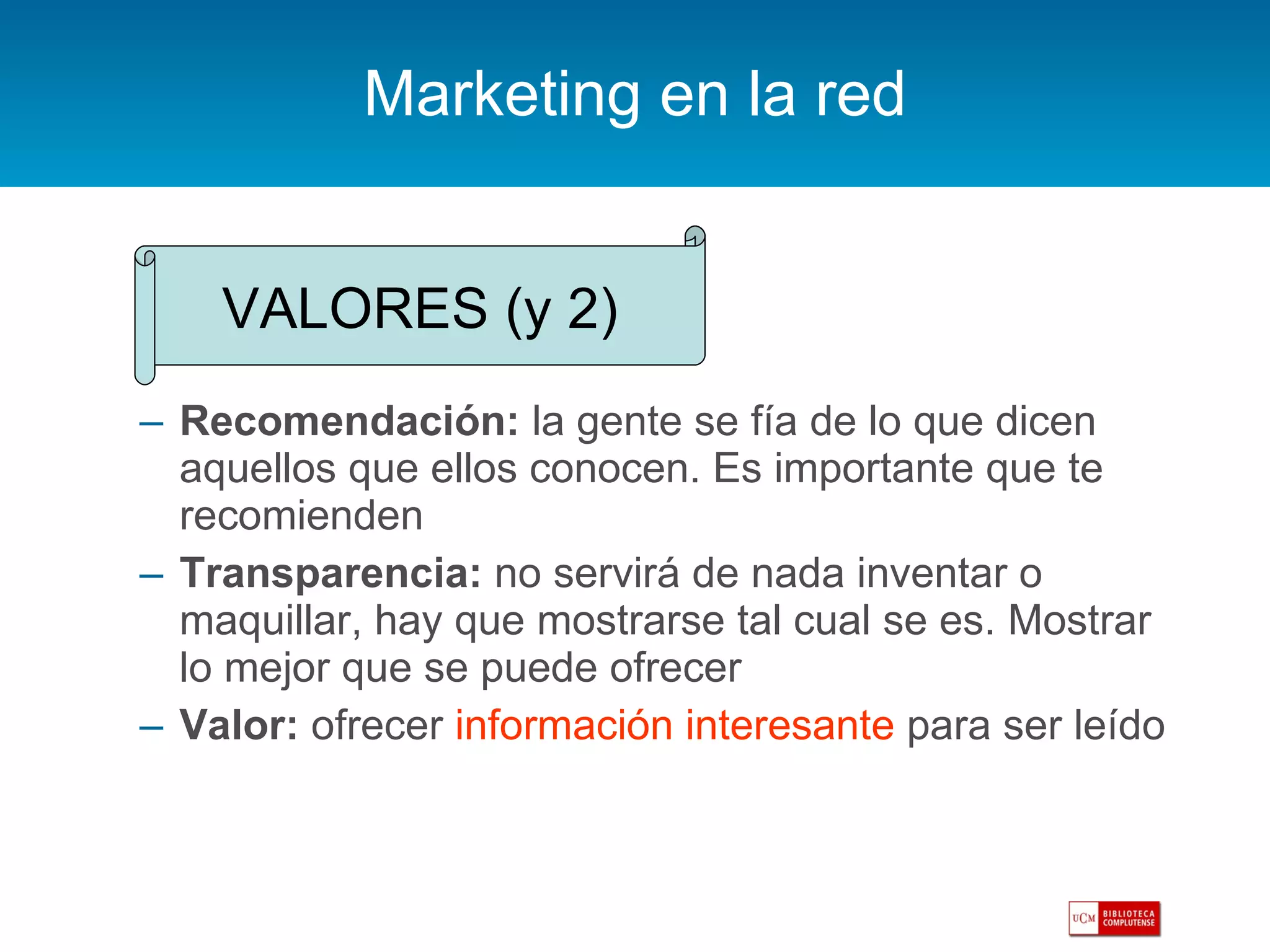 Marketing en la red Recomendación:  la gente se fía de lo que dicen aquellos que ellos conocen. Es importante que te recomienden Transparencia:  no servirá de nada inventar o maquillar, hay que mostrarse tal cual se es. Mostrar lo mejor que se puede ofrecer Valor:  ofrecer  información interesante  para ser leído VALORES (y 2) 