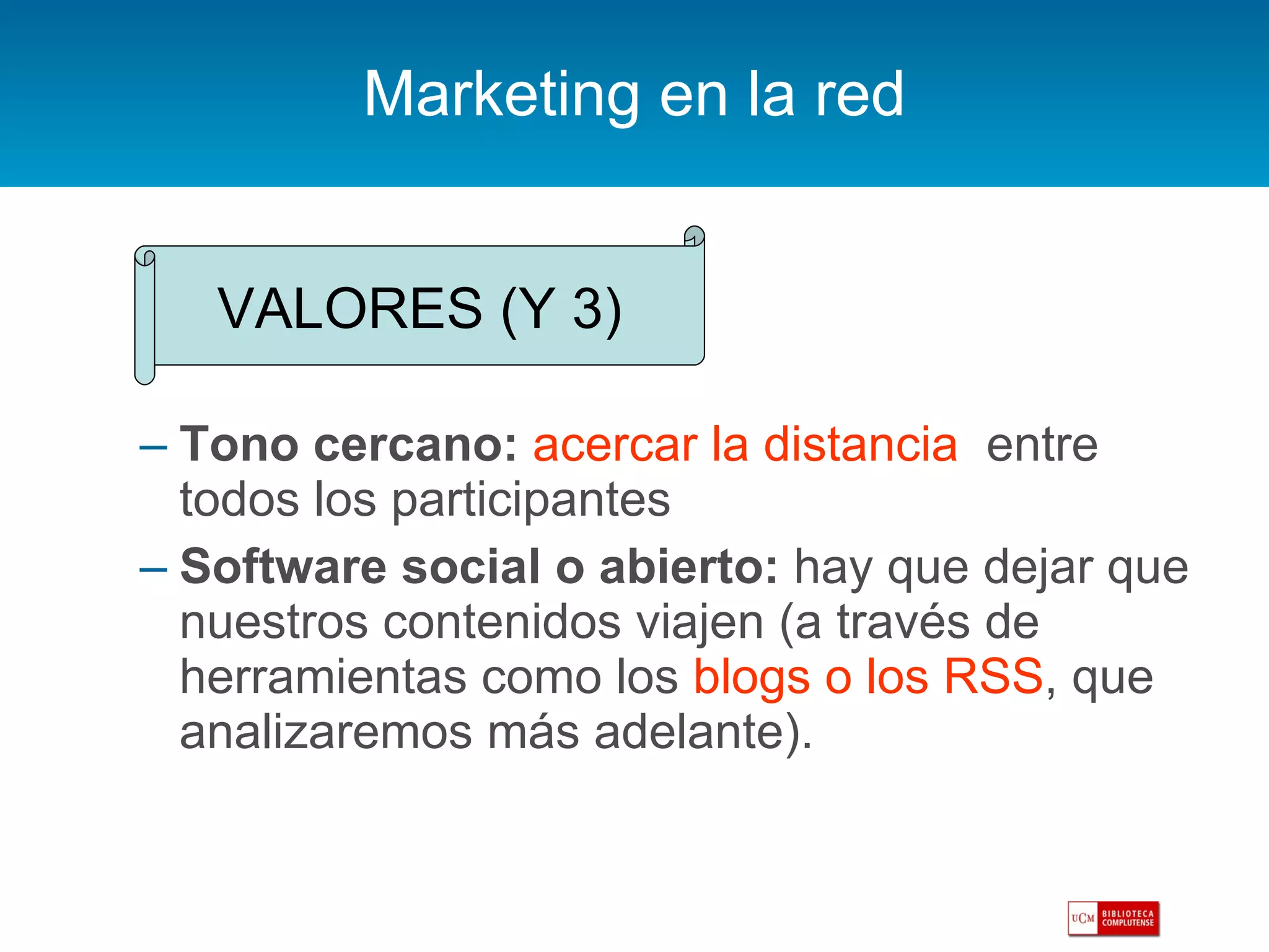 Marketing en la red Tono cercano:   acercar la distancia   entre todos los participantes Software social o abierto:  hay que dejar que nuestros contenidos viajen (a través de herramientas como los  blogs o los RSS , que analizaremos más adelante). VALORES (Y 3) 