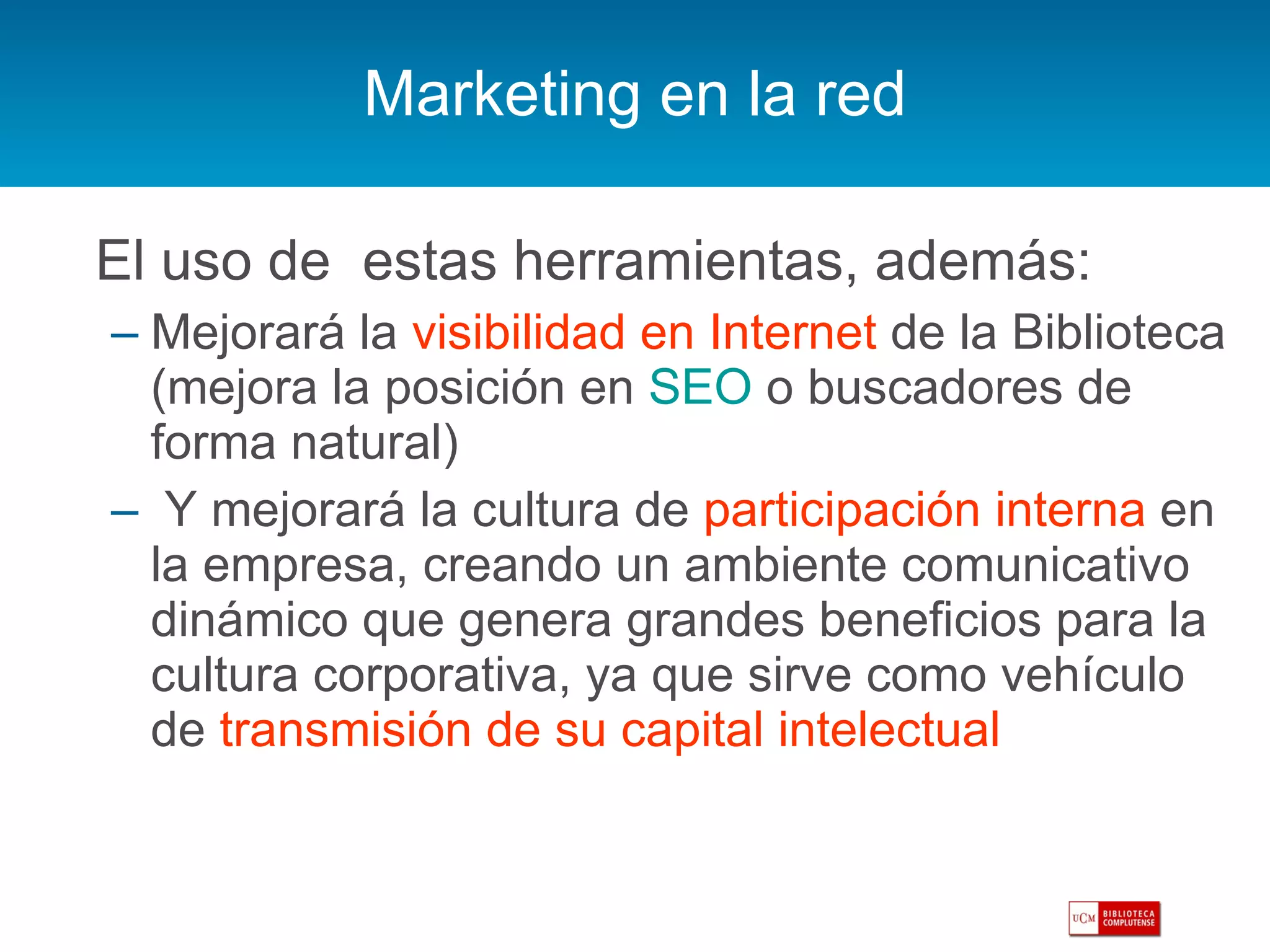 Marketing en la red El uso de  estas herramientas, además: Mejorará la  visibilidad en Internet  de la Biblioteca (mejora la posición en  SEO  o buscadores de forma natural) Y mejorará la cultura de  participación interna  en la empresa, creando un ambiente comunicativo dinámico que genera grandes beneficios para la cultura corporativa, ya que sirve como vehículo de  transmisión de su capital intelectual  
