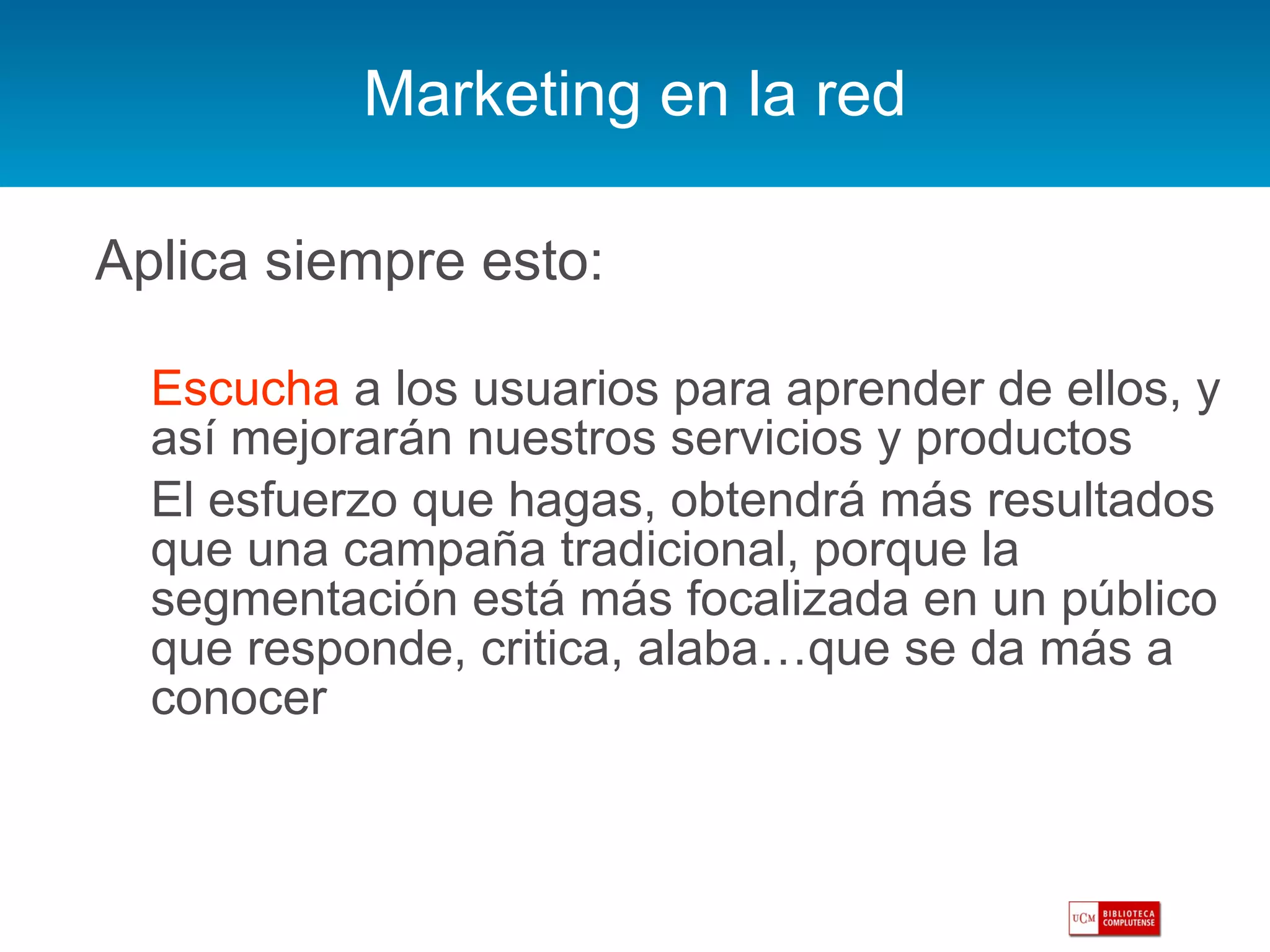 Marketing en la red Aplica siempre esto: Escucha  a los usuarios para aprender de ellos, y así mejorarán nuestros servicios y productos El esfuerzo que hagas, obtendrá más resultados que una campaña tradicional, porque la segmentación está más focalizada en un público que responde, critica, alaba…que se da más a conocer 