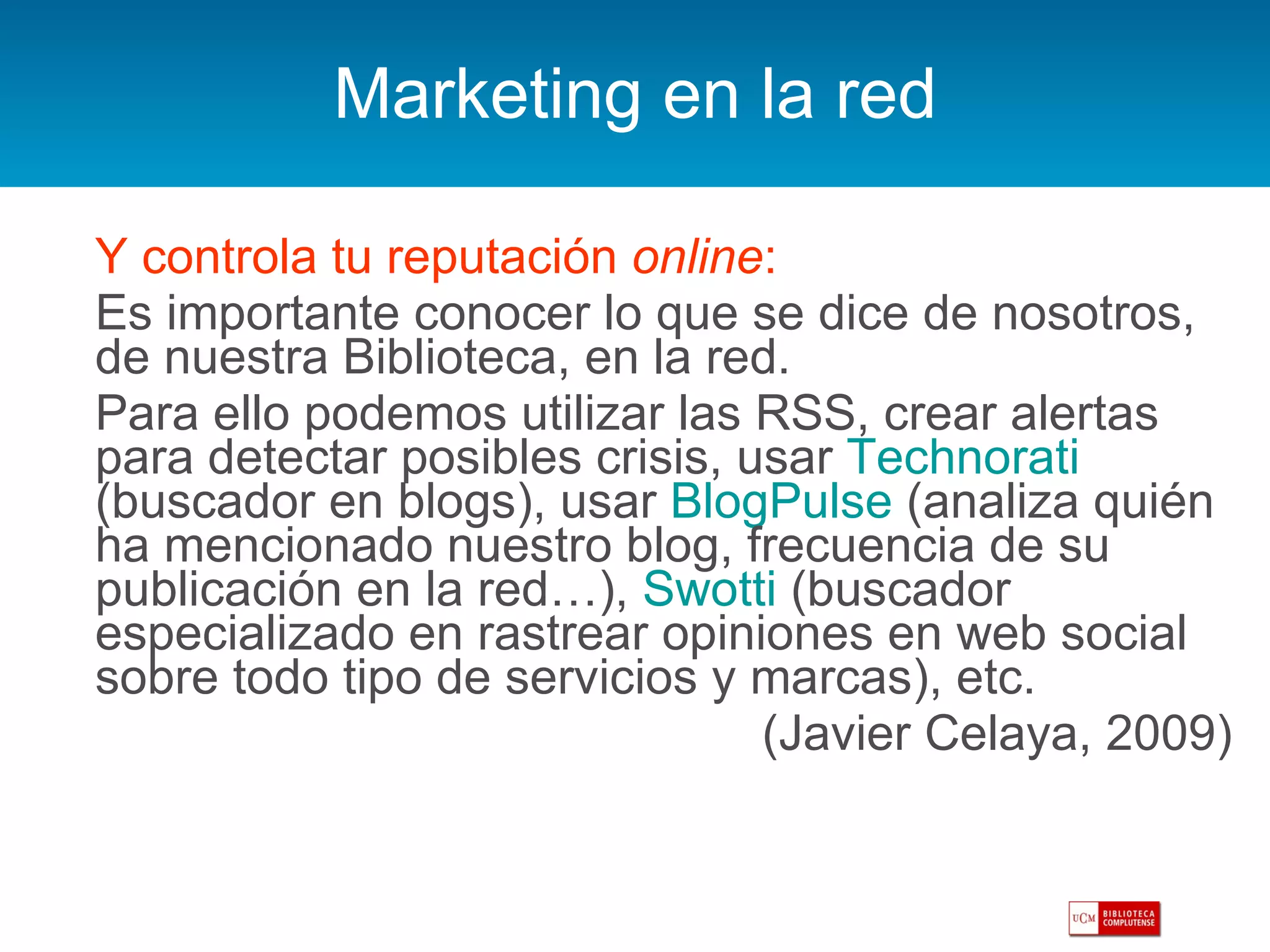 Marketing en la red Y controla tu reputación  online : Es importante conocer lo que se dice de nosotros, de nuestra Biblioteca, en la red.  Para ello podemos utilizar las RSS, crear alertas para detectar posibles crisis, usar  Technorati  (buscador en blogs), usar  BlogPulse  (analiza quién ha mencionado nuestro blog, frecuencia de su publicación en la red…),  Swotti  (buscador especializado en rastrear opiniones en web social sobre todo tipo de servicios y marcas), etc. (Javier Celaya, 2009) 