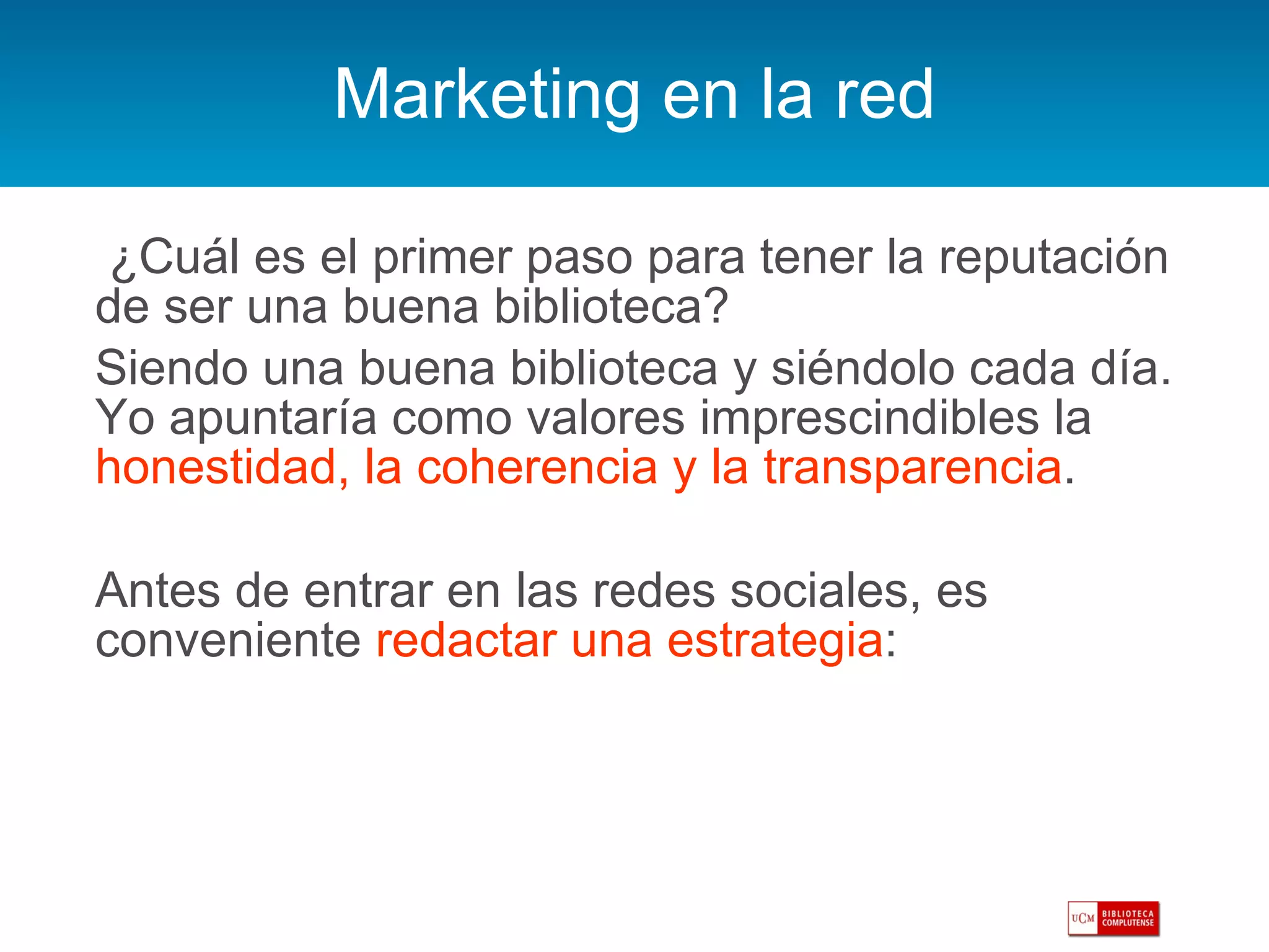 Marketing en la red   ¿Cuál es el primer paso para tener la reputación de ser una buena biblioteca?  Siendo una buena biblioteca y siéndolo cada día. Yo apuntaría como valores imprescindibles la  honestidad, la coherencia y la transparencia .  Antes de entrar en las redes sociales, es conveniente  redactar una estrategia : 