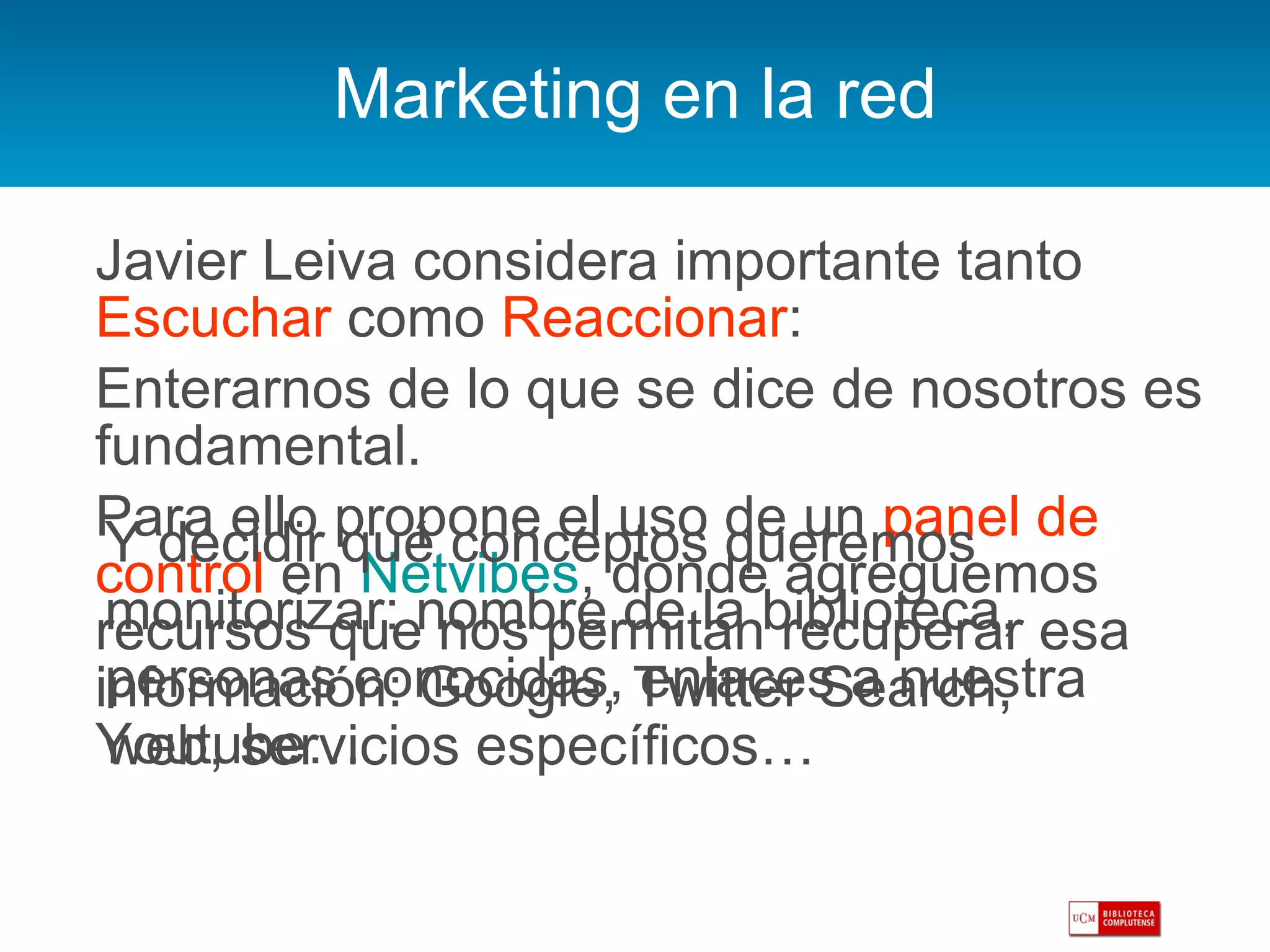 Marketing en la red Javier Leiva considera importante tanto  Escuchar  como  Reaccionar : Enterarnos de lo que se dice de nosotros es fundamental.  Para ello propone el uso de un  panel de control  en  Netvibes , donde agreguemos recursos que nos permitan recuperar esa información: Google, Twitter Search, Youtube… Y decidir qué conceptos queremos monitorizar: nombre de la biblioteca, personas conocidas, enlaces a nuestra web, servicios específicos… 