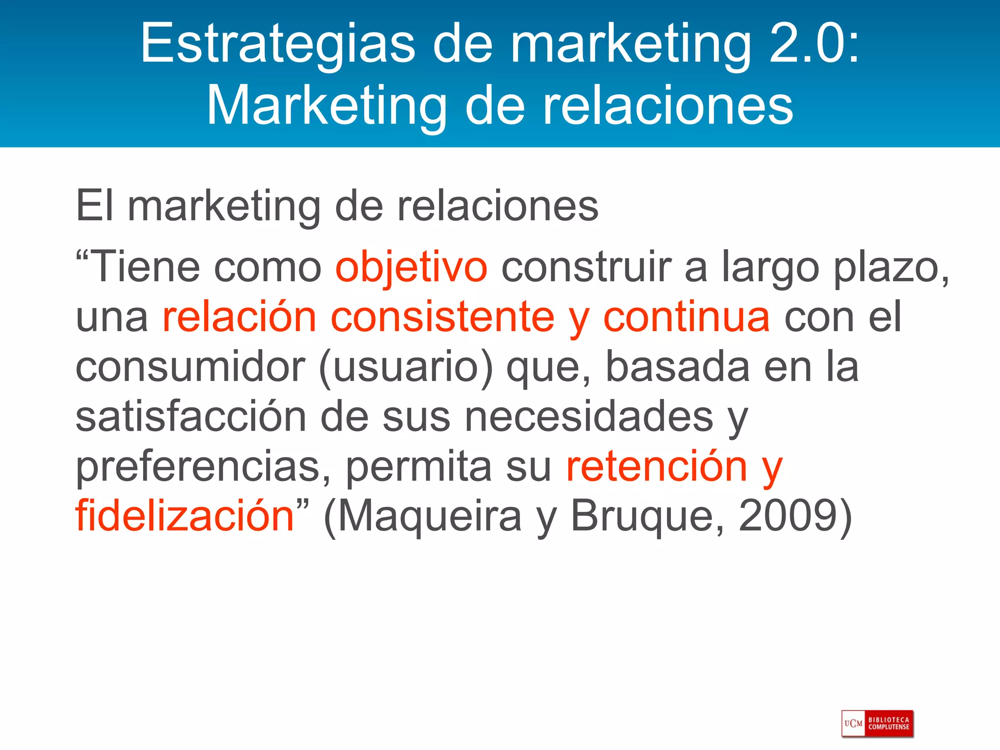 Estrategias de marketing 2.0: Marketing de relaciones El marketing de relaciones “ Tiene como  objetivo  construir a largo plazo, una  relación consistente y continua  con el consumidor (usuario) que, basada en la satisfacción de sus necesidades y preferencias, permita su  retención y fidelización ” (Maqueira y Bruque, 2009) 