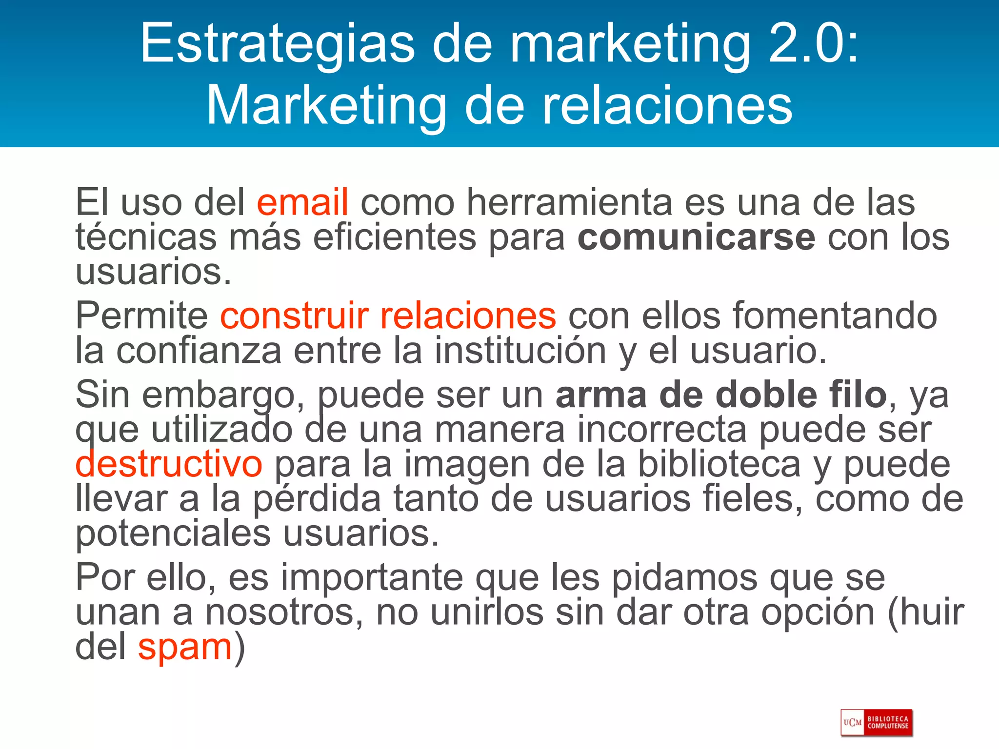 Estrategias de marketing 2.0: Marketing de relaciones El uso del  email  como herramienta es una de las técnicas más eficientes para  comunicarse  con los usuarios.  Permite  construir relaciones  con ellos fomentando la confianza entre la institución y el usuario.  Sin embargo, puede ser un  arma de doble filo , ya que utilizado de una manera incorrecta puede ser  destructivo  para la imagen de la biblioteca y puede llevar a la pérdida tanto de usuarios fieles, como de potenciales usuarios. Por ello, es importante que les pidamos que se unan a nosotros, no unirlos sin dar otra opción (huir del  spam ) 