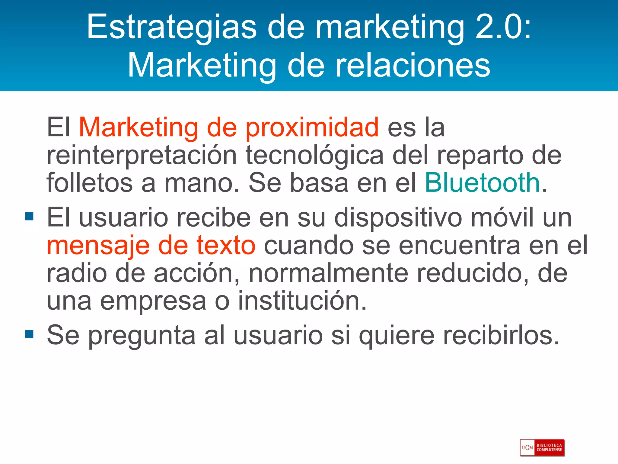 Estrategias de marketing 2.0: Marketing de relaciones El  Marketing de proximidad  es la reinterpretación tecnológica del reparto de folletos a mano. Se basa en el  Bluetooth . El usuario recibe en su dispositivo móvil un  mensaje de texto  cuando se encuentra en el radio de acción, normalmente reducido, de una empresa o institución. Se pregunta al usuario si quiere recibirlos. 