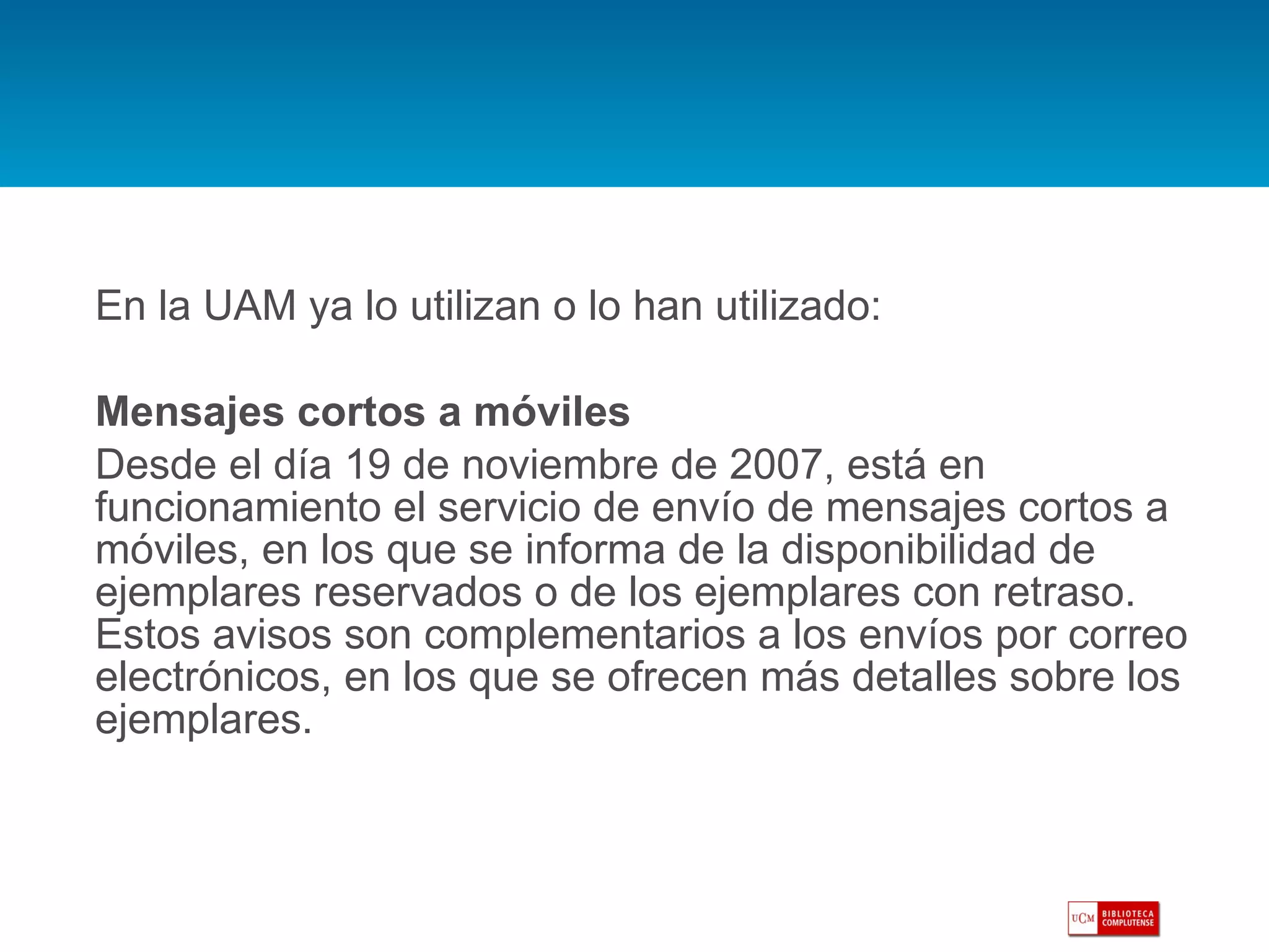 En la UAM ya lo utilizan o lo han utilizado: Mensajes cortos a móviles Desde el día 19 de noviembre de 2007, está en funcionamiento el servicio de envío de mensajes cortos a móviles, en los que se informa de la disponibilidad de ejemplares reservados o de los ejemplares con retraso. Estos avisos son complementarios a los envíos por correo electrónicos, en los que se ofrecen más detalles sobre los ejemplares. 