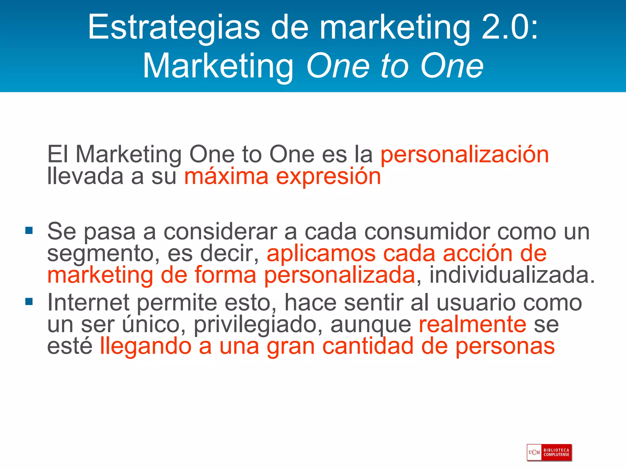 Estrategias de marketing 2.0: Marketing  One to One El Marketing One to One es la  personalización  llevada a su  máxima expresión Se pasa a considerar a cada consumidor como un segmento, es decir,  aplicamos cada acción de marketing de forma personalizada , individualizada. Internet permite esto, hace sentir al usuario como un ser único, privilegiado, aunque  realmente  se esté  llegando a una gran cantidad de personas 
