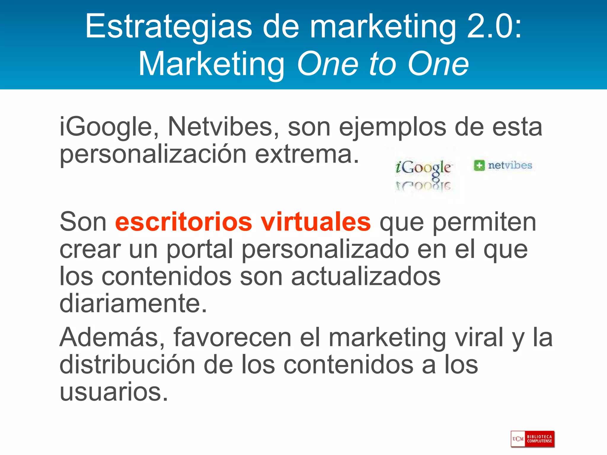 Estrategias de marketing 2.0: Marketing  One to One iGoogle, Netvibes, son ejemplos de esta personalización extrema.  Son  escritorios virtuales  que permiten crear un portal personalizado en el que los contenidos son actualizados diariamente. Además, favorecen el marketing viral y la distribución de los contenidos a los usuarios.  