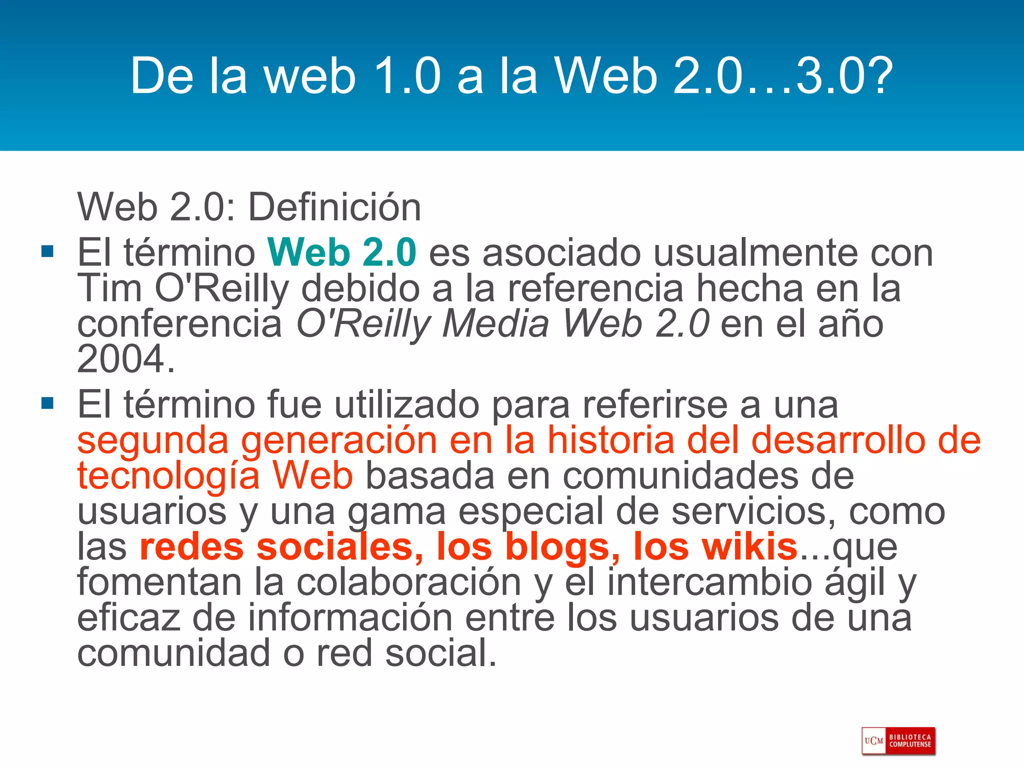 De la web 1.0 a la Web 2.0…3.0? Web 2.0: Definición El término  Web 2.0   es asociado usualmente con Tim O'Reilly debido a la referencia hecha en la conferencia  O'Reilly Media Web 2.0  en el año 2004. El término fue utilizado para referirse a una  segunda generación en la historia del desarrollo de tecnología Web  basada en comunidades de usuarios y una gama especial de servicios, como las  redes sociales, los blogs, los wikis ...que fomentan la colaboración y el intercambio ágil y eficaz de información entre los usuarios de una comunidad o red social. 