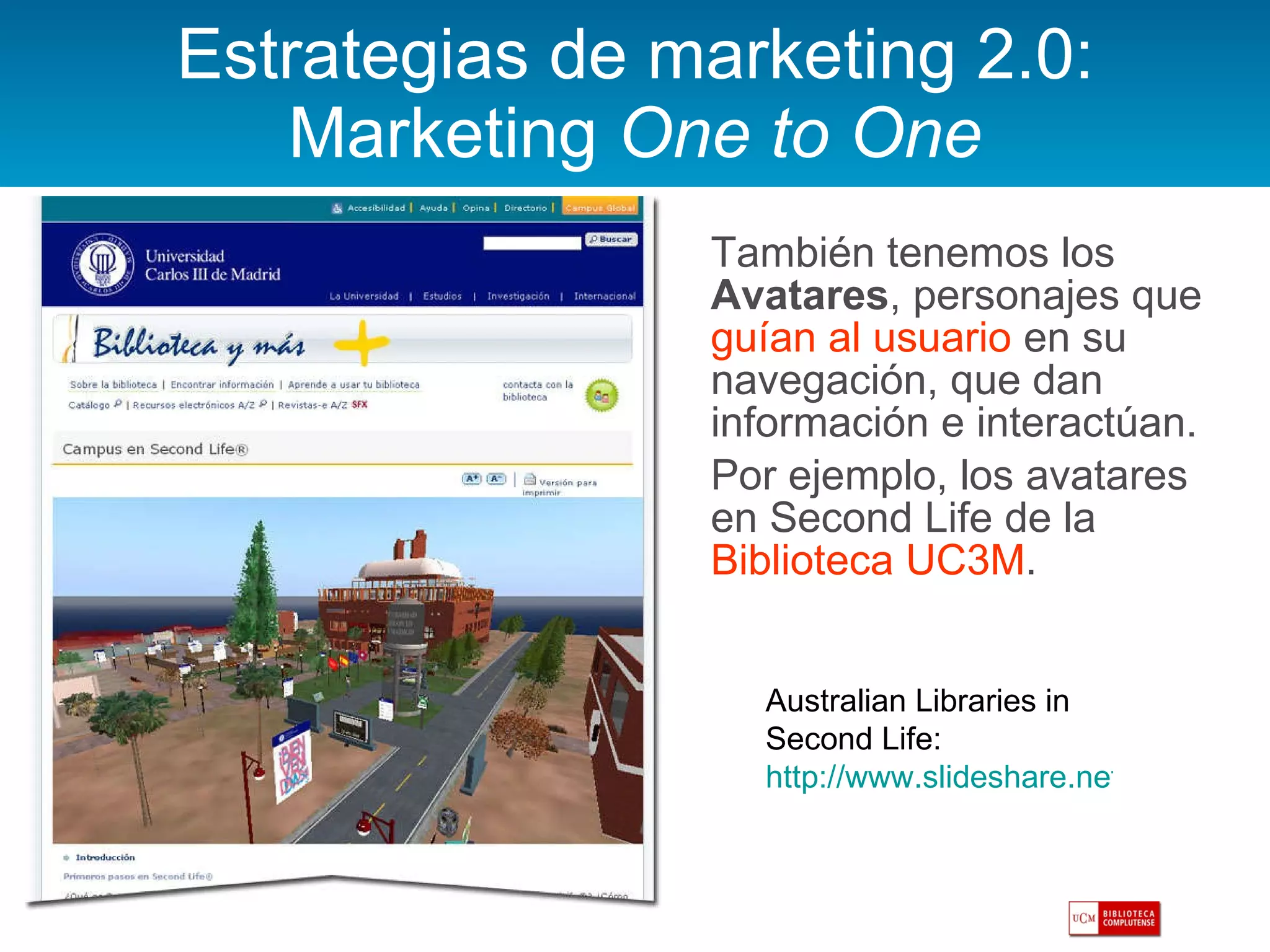 Estrategias de marketing 2.0: Marketing  One to One También tenemos los  Avatares , personajes que  guían al usuario  en su navegación, que dan información e interactúan.  Por ejemplo, los avatares en Second Life de la  Biblioteca UC3M .  Australian Libraries in Second Life:  http://www.slideshare.net/sirexkat/slvs-lgreenhil-slideshare   