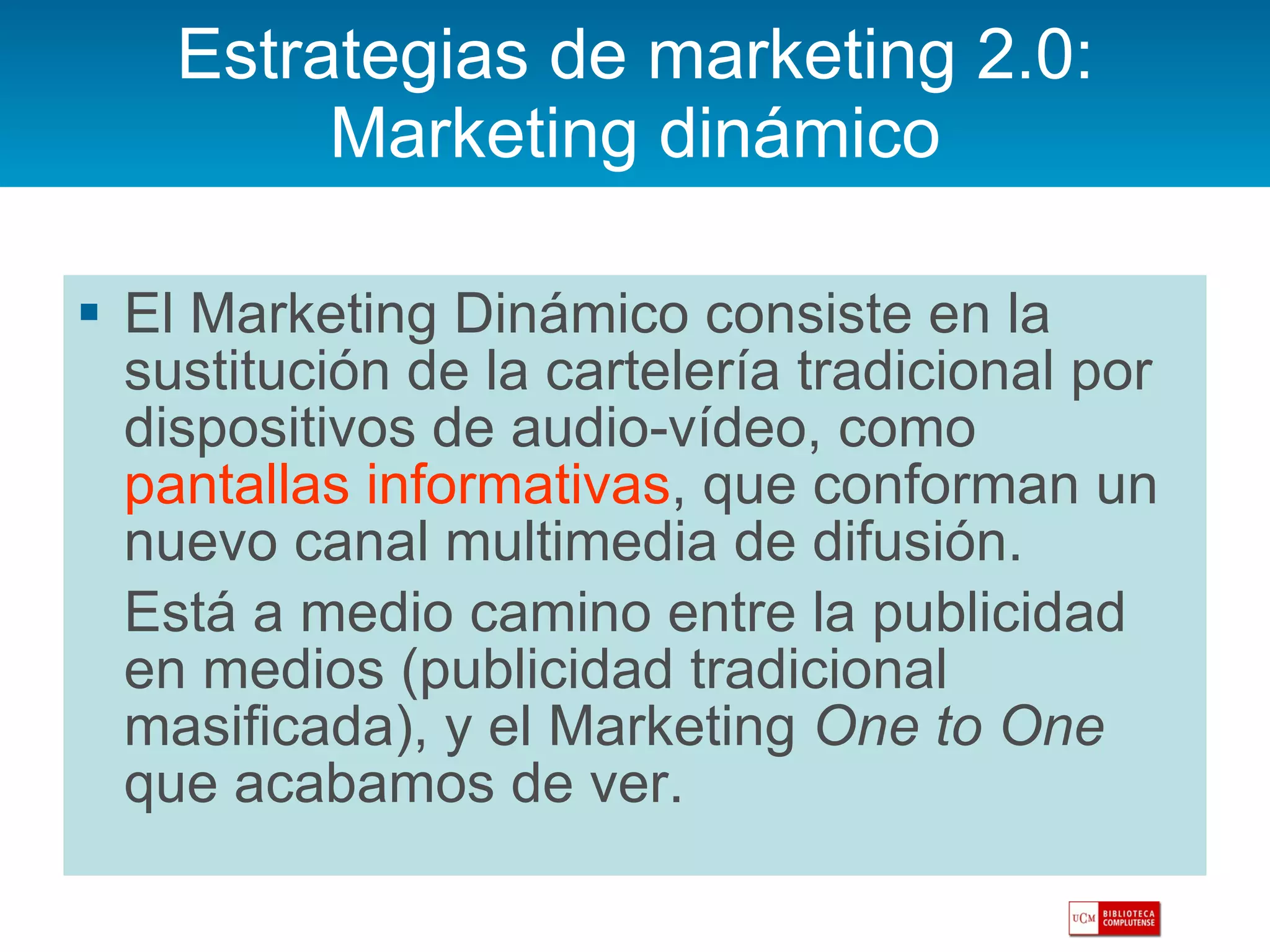 Estrategias de marketing 2.0: Marketing dinámico El Marketing Dinámico consiste en la sustitución de la cartelería tradicional por dispositivos de audio-vídeo, como  pantallas informativas , que conforman un nuevo canal multimedia de difusión.  Está a medio camino entre la publicidad en medios (publicidad tradicional masificada), y el Marketing  One to One  que acabamos de ver.  