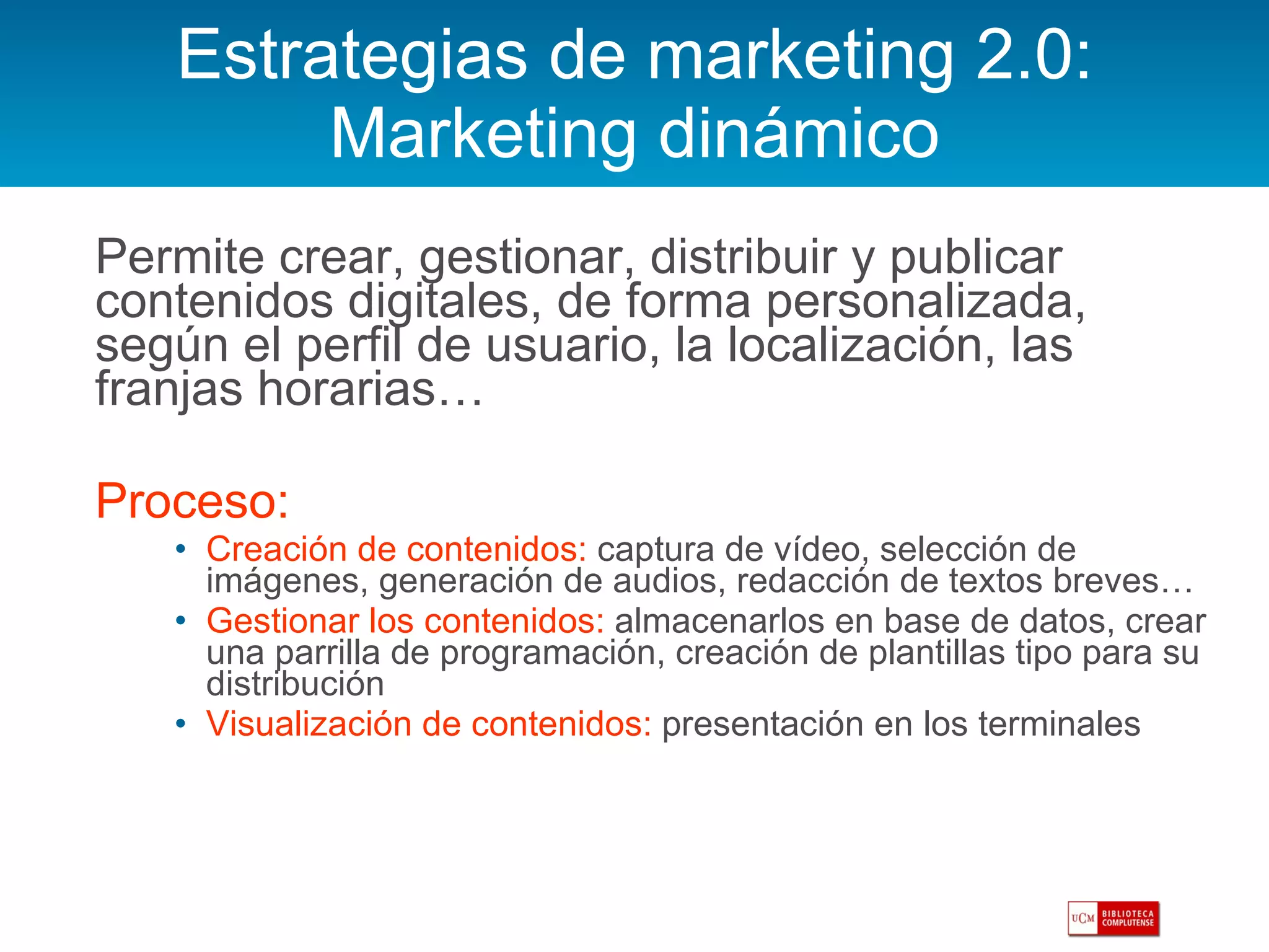Estrategias de marketing 2.0: Marketing dinámico Permite crear, gestionar, distribuir y publicar contenidos digitales, de forma personalizada, según el perfil de usuario, la localización, las franjas horarias… Proceso: Creación de contenidos:  captura de vídeo, selección de imágenes, generación de audios, redacción de textos breves… Gestionar los contenidos:  almacenarlos en base de datos, crear una parrilla de programación, creación de plantillas tipo para su distribución Visualización de contenidos:  presentación en los terminales  