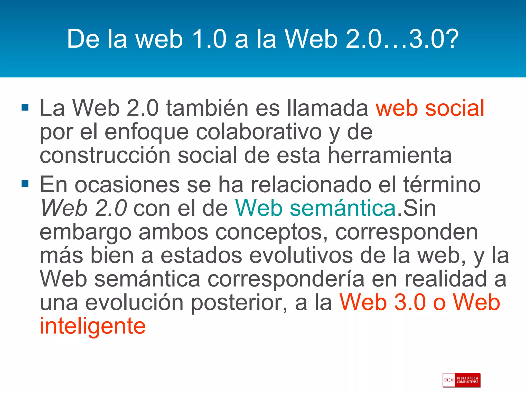 De la web 1.0 a la Web 2.0…3.0? La Web 2.0 también es llamada  web social  por el enfoque colaborativo y de construcción social de esta herramienta  En ocasiones se ha relacionado el término  Web 2.0  con el de  Web semántica .Sin embargo ambos conceptos, corresponden más bien a estados evolutivos de la web, y la Web semántica correspondería en realidad a una evolución posterior, a la  Web 3.0 o Web inteligente 