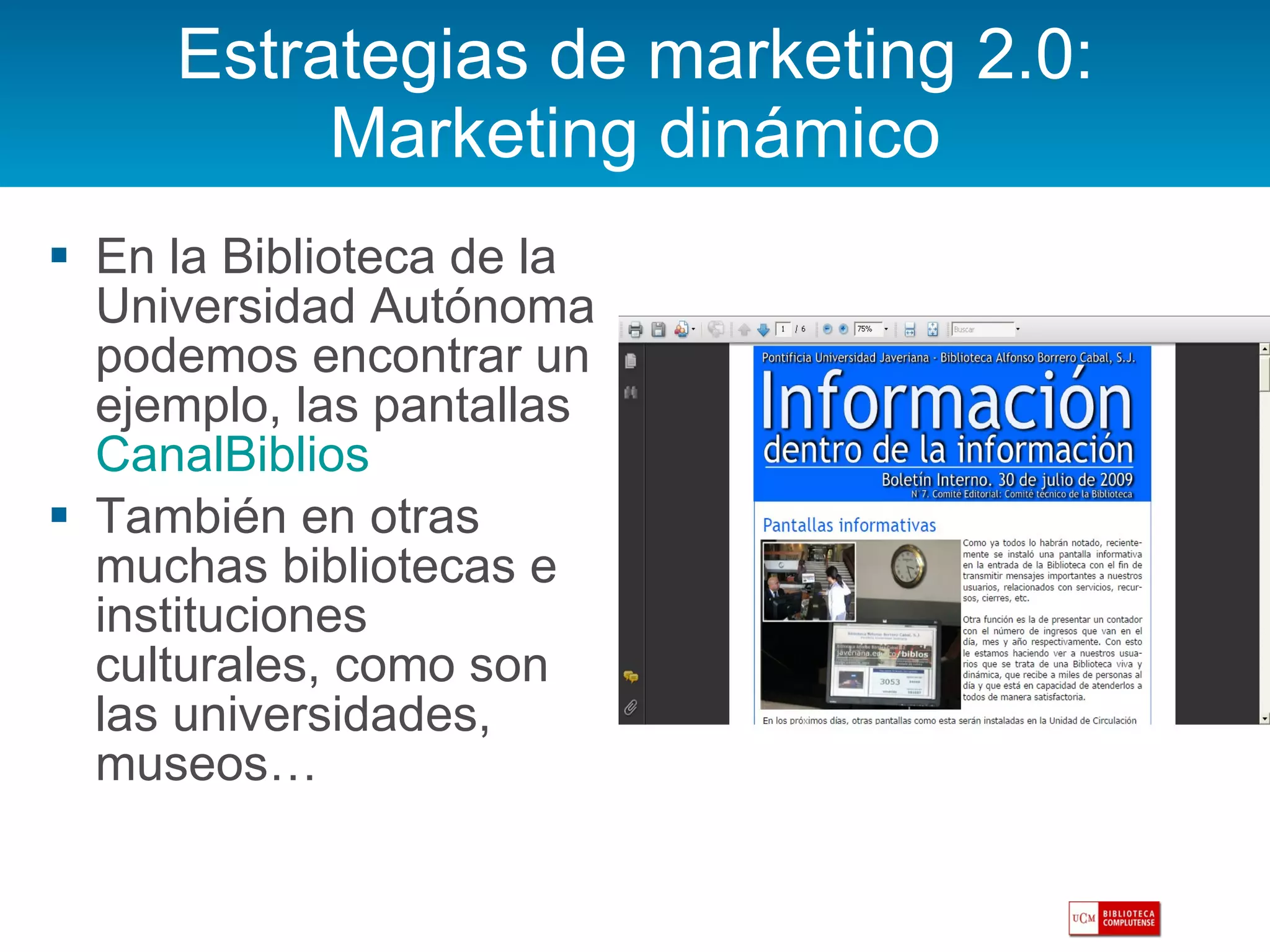 Estrategias de marketing 2.0: Marketing dinámico En la Biblioteca de la Universidad Autónoma podemos encontrar un ejemplo, las pantallas  CanalBiblios También en otras muchas bibliotecas e instituciones culturales, como son las universidades, museos… 