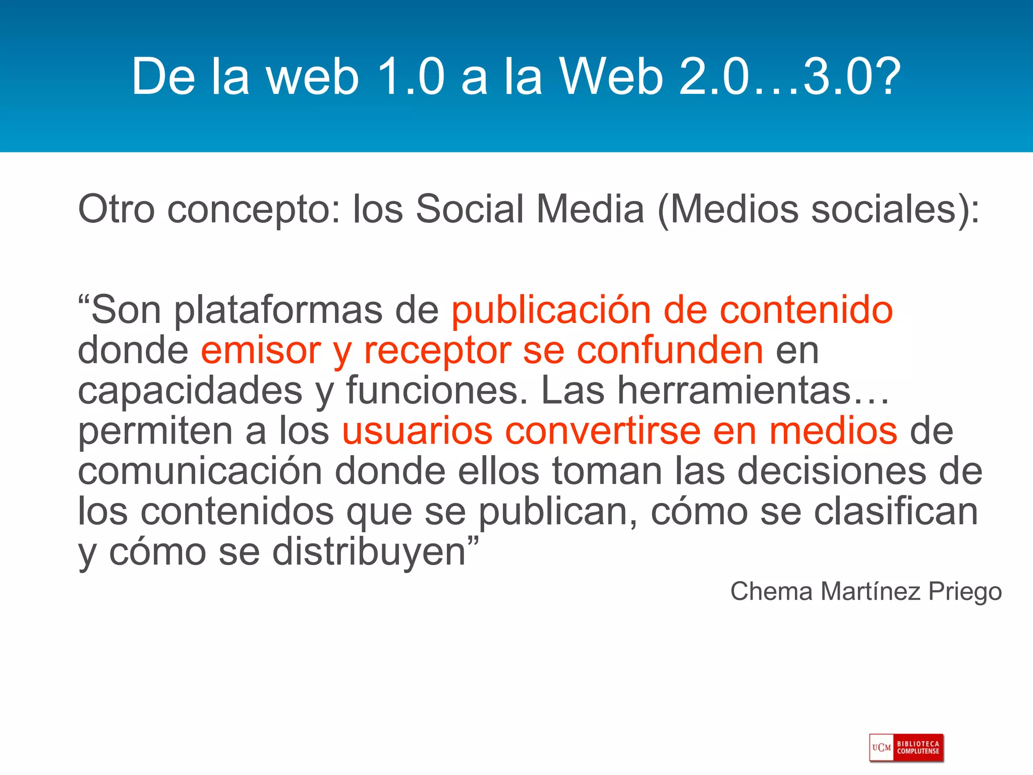 De la web 1.0 a la Web 2.0…3.0? Otro concepto: los Social Media (Medios sociales):  “ Son plataformas de  publicación de contenido  donde  emisor y receptor se confunden  en capacidades y funciones. Las herramientas… permiten a los  usuarios convertirse en medios  de comunicación donde ellos toman las decisiones de los contenidos que se publican, cómo se clasifican y cómo se distribuyen” Chema Martínez Priego 