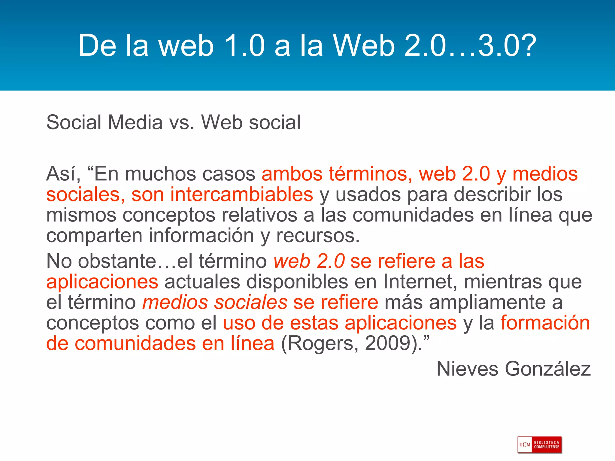 De la web 1.0 a la Web 2.0…3.0? Social Media vs. Web social Así, “En muchos casos  ambos términos, web 2.0 y medios sociales, son intercambiables  y usados para describir los mismos conceptos relativos a las comunidades en línea que comparten información y recursos.  No obstante…el término  web 2.0  se refiere a las aplicaciones  actuales disponibles en Internet, mientras que el término  medios sociales  se refiere  más ampliamente a conceptos como el  uso de estas aplicaciones  y la  formación de comunidades en línea  (Rogers, 2009).”  Nieves González  