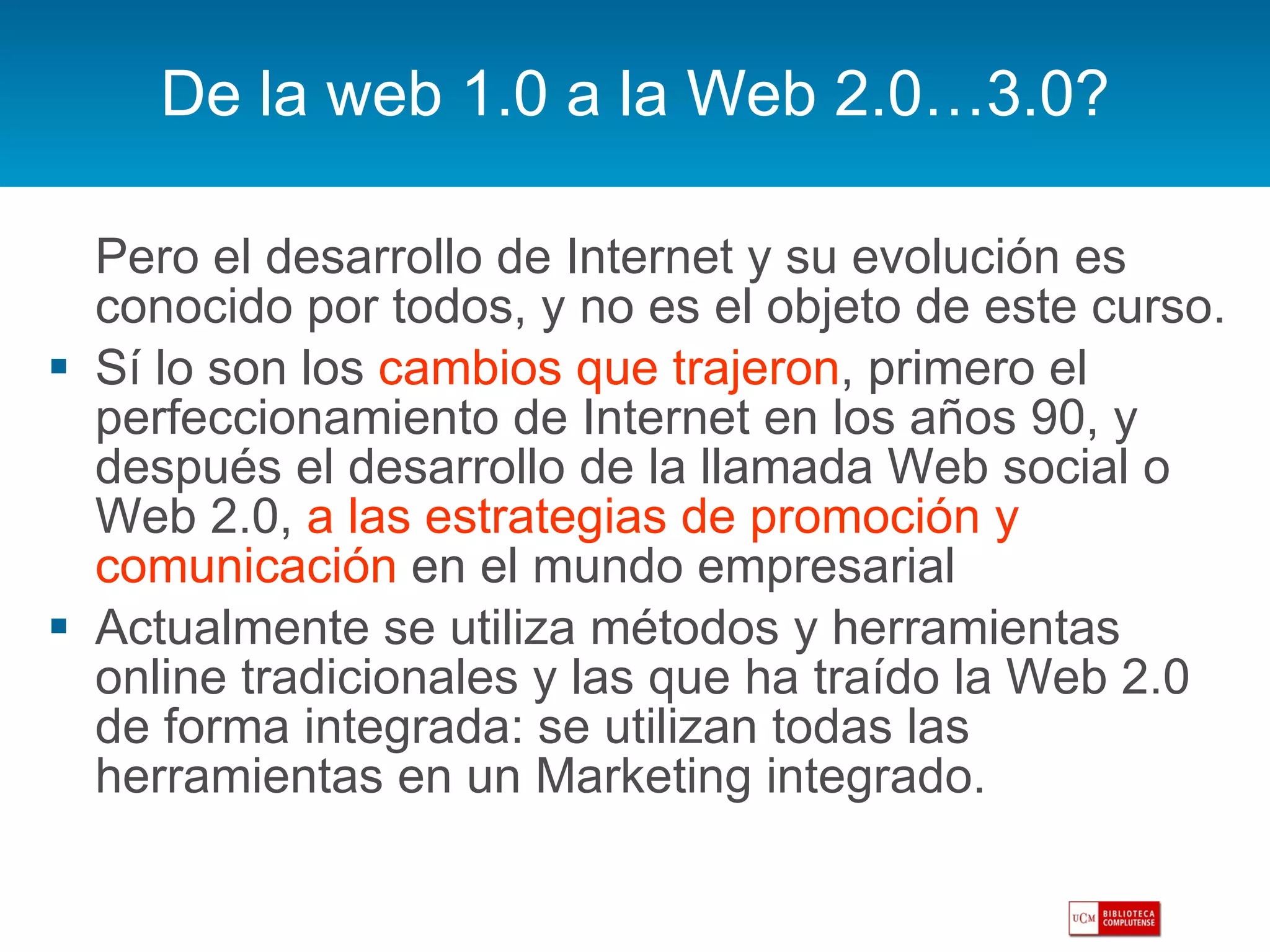 De la web 1.0 a la Web 2.0…3.0? Pero el desarrollo de Internet y su evolución es conocido por todos, y no es el objeto de este curso. Sí lo son los  cambios que trajeron , primero el perfeccionamiento de Internet en los años 90, y después el desarrollo de la llamada Web social o Web 2.0,  a las estrategias de promoción y comunicación  en el mundo empresarial Actualmente se utiliza métodos y herramientas online tradicionales y las que ha traído la Web 2.0 de forma integrada: se utilizan todas las herramientas en un Marketing integrado. 