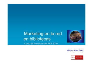 Marketing en la red
en bibliotecas
Curso de formación del PAS 2010
Rhut López Zazo

 