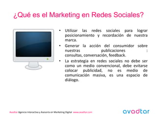 ¿Qué es el Marketing en Redes Sociales?

                                            • Utilizar las redes sociales para lograr
                                              posicionamiento y recordación de nuestra
                                              marca.
                                            • Generar la acción del consumidor sobre
                                              nuestras            publicaciones         :
                                              consultas, conversación, feedback.
                                            • La estrategia en redes sociales no debe ser
                                              como un medio convencional, debe evitarse
                                              colocar publicidad, no es medio de
                                              comunicación masiva, es una espacio de
                                              diálogo.




Avadtar Agencia Interactiva y Asesoría en Marketing Digital www.avadtar.com
 
