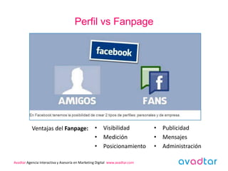 Perfil vs Fanpage




           Ventajas del Fanpage:                  • Visibilidad               • Publicidad
                                                  • Medición                  • Mensajes
                                                  • Posicionamiento           • Administración

Avadtar Agencia Interactiva y Asesoría en Marketing Digital www.avadtar.com
 