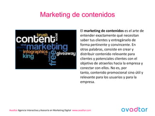 Marketing de contenidos

                                                                 El marketing de contenidos es el arte de
                                                                 entender exactamente qué necesitan
                                                                 saber tus clientes y entregárselo de
                                                                 forma pertinente y convincente. En
                                                                 otras palabras, consiste en crear y
                                                                 distribuir contenido relevante para
                                                                 clientes y potenciales clientes con el
                                                                 objetivo de atraerlos hacia la empresa y
                                                                 conectar con ellos. No es, por
                                                                 tanto, contenido promocional sino útil y
                                                                 relevante para los usuarios y para la
                                                                 empresa.




Avadtar Agencia Interactiva y Asesoría en Marketing Digital www.avadtar.com
 