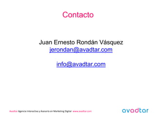 Contacto


                           Juan Ernesto Rondán Vásquez
                              jerondan@avadtar.com

                                           info@avadtar.com




Avadtar Agencia Interactiva y Asesoría en Marketing Digital www.avadtar.com
 