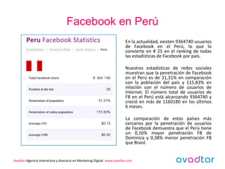 Facebook en Perú
                                                                      En la actualidad, existen 9364740 usuarios
                                                                      de Facebook en el Perú, lo que lo
                                                                      convierte en # 25 en el ranking de todas
                                                                      las estadísticas de Facebook por país.

                                                                      Nuestras estadísticas de redes sociales
                                                                      muestran que la penetración de Facebook
                                                                      en el Perú es de 31,31% en comparación
                                                                      con la población del país y 115,83% en
                                                                      relación con el número de usuarios de
                                                                      Internet. El número total de usuarios de
                                                                      FB en el Perú está alcanzando 9364740 y
                                                                      creció en más de 1160180 en los últimos
                                                                      6 meses.

                                                                      La comparación de estos países más
                                                                      cercanos por la penetración de usuarios
                                                                      de Facebook demuestra que el Perú tiene
                                                                      un 0,16% mayor penetración FB de
                                                                      Dominica y 0,38% menor penetración FB
                                                                      que Brasil.


Avadtar Agencia Interactiva y Asesoría en Marketing Digital www.avadtar.com
 