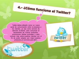 Twitter debes utilizarlo como un nuevo
canal de comunicación entre tu empresa y
los clientes, ya sea como servicio de
atención al cliente, para comunicar el
lanzamiento de nuevos productos,
promocionar ofertas puntuales o para
conocer más sobre nuestros clientes con el
fin de poder adaptar aún mejor nuestros
productos y/o servicios para ellos.
 