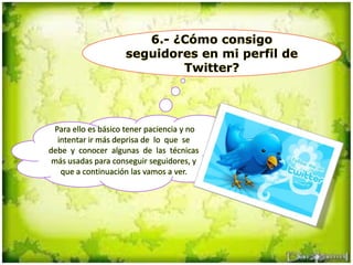 6.- ¿Cómo consigo
seguidores en mi perfil de
Twitter?
Para ello es básico tener paciencia y no
intentar ir más deprisa de lo que se
debe y conocer algunas de las técnicas
más usadas para conseguir seguidores, y
que a continuación las vamos a ver.
 