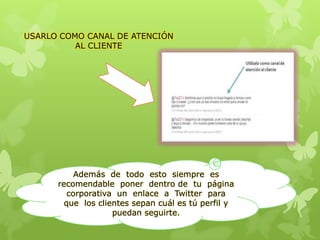 USARLO COMO CANAL DE ATENCIÓN
AL CLIENTE
Además de todo esto siempre es
recomendable poner dentro de tu página
corporativa un enlace a Twitter para
que los clientes sepan cuál es tú perfil y
puedan seguirte.
 