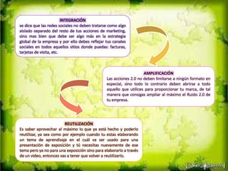 INTEGRACIÓN
se dice que las redes sociales no deben tratarse como algo
aislado separado del resto de tus acciones de marketing,
sino mas bien que debe ser algo más en la estrategia
global de la empresa y por ello debes reflejar tus canales
sociales en todos aquellos sitios donde puedas: facturas,
tarjetas de visita, etc.
AMPLIFICACIÓN
Las acciones 2.0 no deben limitarse a ningún formato en
especial, sino todo lo contrario deben abrirse a todo
aquello que utilices para proporcionar tu marca, de tal
manera que consigas ampliar al máximo el Ruido 2.0 de
tu empresa.
REUTILIZACIÓN
Es saber aprovechar al máximo lo que ya está hecho y poderlo
reutilizar, ya sea como por ejemplo cuando tu estas elaborando
un tema de aprendizaje en el cuál va ser usado para una
presentación de exposición y tú necesitas nuevamente de ese
tema pero ya no para una exposición sino para elaborarlo a través
de un video, entonces vas a tener que volver a reutilizarlo.
 