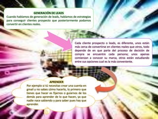 GENERACIÓN DE LEADS
Cuando hablamos de generación de leads, hablamos de estrategias
para conseguir clientes prospecto que posteriormente podamos
convertir en clientes reales.
Cada cliente prospecto o leads, es diferente, unos están
más cerca de convertirse en clientes reales que otros, todo
depende de en que parte del proceso de decisión de
compra se encuentre cada persona; unos apenas
comienzan a conocer su marca, otros están estudiando
entre sus opciones cual es la más conveniente.
APRENDER
Por ejemplo si tú necesitas crear una cuenta en
gmail y no sabes cómo hacerlo, lo primero que
tienes que hacer es fijarnos o guiarnos de los
demás para aprender de lo que hacen, ya que
nadie nace sabiendo y para saber pues hay que
aprender.
 