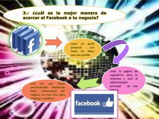3.- ¿cuál es la mejor manera de
acercar el Facebook a tu negocio?
crear un perfil
personal con
todos los datos
que sea posible
crear la pagina de
seguidores para tu
empresa y será el
administrador
principal de esa
pagina.
una vez que hayas
personalizado añadiendo
fotos ,información del
negocio ya esta listo para
empezar a publicar .
 